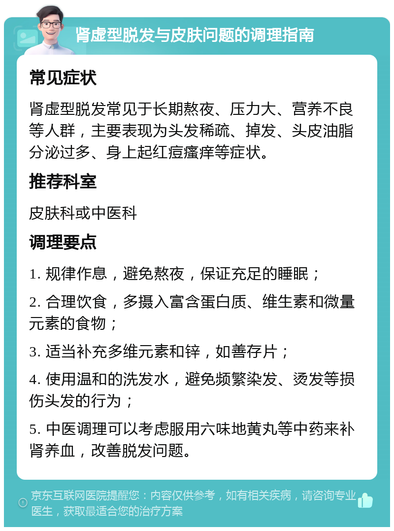 肾虚型脱发与皮肤问题的调理指南 常见症状 肾虚型脱发常见于长期熬夜、压力大、营养不良等人群，主要表现为头发稀疏、掉发、头皮油脂分泌过多、身上起红痘瘙痒等症状。 推荐科室 皮肤科或中医科 调理要点 1. 规律作息，避免熬夜，保证充足的睡眠； 2. 合理饮食，多摄入富含蛋白质、维生素和微量元素的食物； 3. 适当补充多维元素和锌，如善存片； 4. 使用温和的洗发水，避免频繁染发、烫发等损伤头发的行为； 5. 中医调理可以考虑服用六味地黄丸等中药来补肾养血，改善脱发问题。