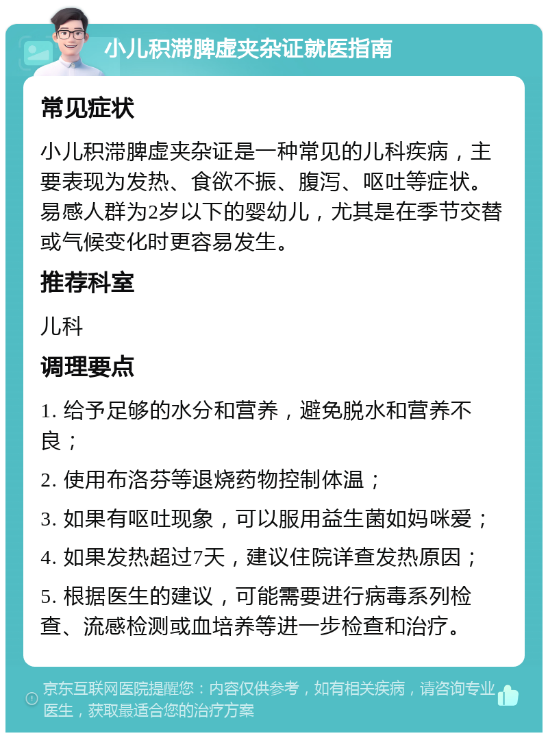 小儿积滞脾虚夹杂证就医指南 常见症状 小儿积滞脾虚夹杂证是一种常见的儿科疾病，主要表现为发热、食欲不振、腹泻、呕吐等症状。易感人群为2岁以下的婴幼儿，尤其是在季节交替或气候变化时更容易发生。 推荐科室 儿科 调理要点 1. 给予足够的水分和营养，避免脱水和营养不良； 2. 使用布洛芬等退烧药物控制体温； 3. 如果有呕吐现象，可以服用益生菌如妈咪爱； 4. 如果发热超过7天，建议住院详查发热原因； 5. 根据医生的建议，可能需要进行病毒系列检查、流感检测或血培养等进一步检查和治疗。