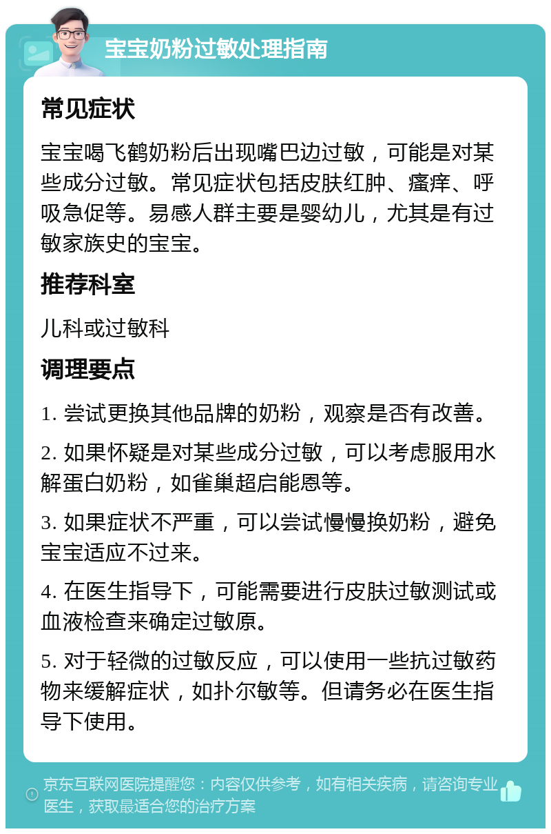 宝宝奶粉过敏处理指南 常见症状 宝宝喝飞鹤奶粉后出现嘴巴边过敏，可能是对某些成分过敏。常见症状包括皮肤红肿、瘙痒、呼吸急促等。易感人群主要是婴幼儿，尤其是有过敏家族史的宝宝。 推荐科室 儿科或过敏科 调理要点 1. 尝试更换其他品牌的奶粉，观察是否有改善。 2. 如果怀疑是对某些成分过敏，可以考虑服用水解蛋白奶粉，如雀巢超启能恩等。 3. 如果症状不严重，可以尝试慢慢换奶粉，避免宝宝适应不过来。 4. 在医生指导下，可能需要进行皮肤过敏测试或血液检查来确定过敏原。 5. 对于轻微的过敏反应，可以使用一些抗过敏药物来缓解症状，如扑尔敏等。但请务必在医生指导下使用。