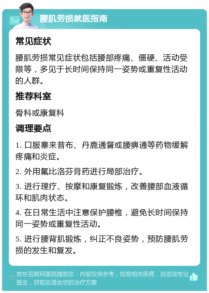 腰肌劳损就医指南 常见症状 腰肌劳损常见症状包括腰部疼痛、僵硬、活动受限等，多见于长时间保持同一姿势或重复性活动的人群。 推荐科室 骨科或康复科 调理要点 1. 口服塞来昔布、丹鹿通督或腰痹通等药物缓解疼痛和炎症。 2. 外用氟比洛芬膏药进行局部治疗。 3. 进行理疗、按摩和康复锻炼，改善腰部血液循环和肌肉状态。 4. 在日常生活中注意保护腰椎，避免长时间保持同一姿势或重复性活动。 5. 进行腰背肌锻炼，纠正不良姿势，预防腰肌劳损的发生和复发。