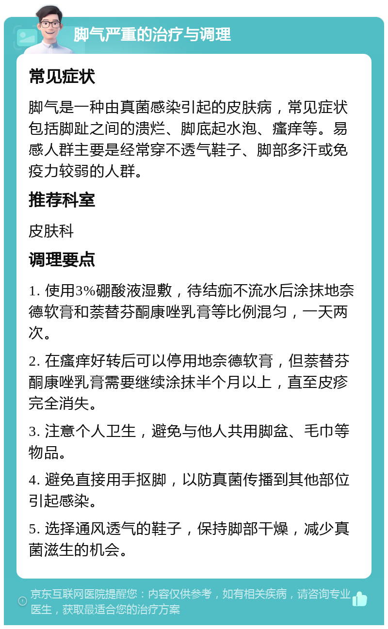 脚气严重的治疗与调理 常见症状 脚气是一种由真菌感染引起的皮肤病，常见症状包括脚趾之间的溃烂、脚底起水泡、瘙痒等。易感人群主要是经常穿不透气鞋子、脚部多汗或免疫力较弱的人群。 推荐科室 皮肤科 调理要点 1. 使用3%硼酸液湿敷，待结痂不流水后涂抹地奈德软膏和萘替芬酮康唑乳膏等比例混匀，一天两次。 2. 在瘙痒好转后可以停用地奈德软膏，但萘替芬酮康唑乳膏需要继续涂抹半个月以上，直至皮疹完全消失。 3. 注意个人卫生，避免与他人共用脚盆、毛巾等物品。 4. 避免直接用手抠脚，以防真菌传播到其他部位引起感染。 5. 选择通风透气的鞋子，保持脚部干燥，减少真菌滋生的机会。