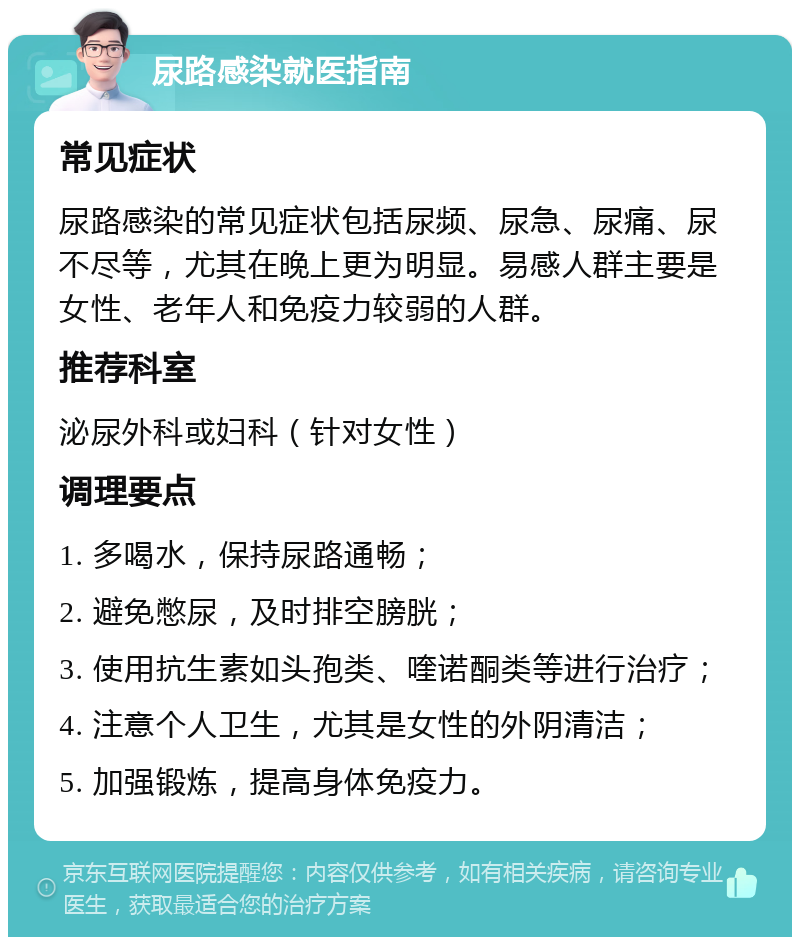 尿路感染就医指南 常见症状 尿路感染的常见症状包括尿频、尿急、尿痛、尿不尽等，尤其在晚上更为明显。易感人群主要是女性、老年人和免疫力较弱的人群。 推荐科室 泌尿外科或妇科（针对女性） 调理要点 1. 多喝水，保持尿路通畅； 2. 避免憋尿，及时排空膀胱； 3. 使用抗生素如头孢类、喹诺酮类等进行治疗； 4. 注意个人卫生，尤其是女性的外阴清洁； 5. 加强锻炼，提高身体免疫力。