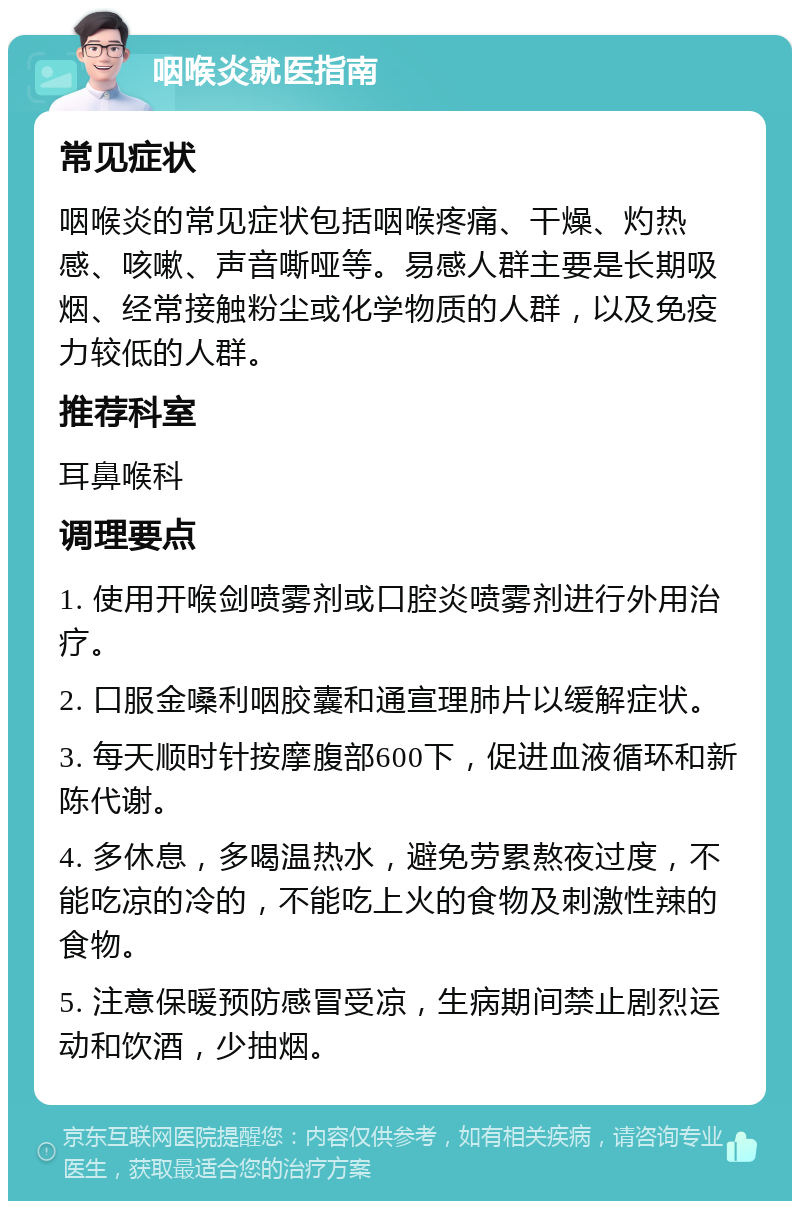 咽喉炎就医指南 常见症状 咽喉炎的常见症状包括咽喉疼痛、干燥、灼热感、咳嗽、声音嘶哑等。易感人群主要是长期吸烟、经常接触粉尘或化学物质的人群，以及免疫力较低的人群。 推荐科室 耳鼻喉科 调理要点 1. 使用开喉剑喷雾剂或口腔炎喷雾剂进行外用治疗。 2. 口服金嗓利咽胶囊和通宣理肺片以缓解症状。 3. 每天顺时针按摩腹部600下，促进血液循环和新陈代谢。 4. 多休息，多喝温热水，避免劳累熬夜过度，不能吃凉的冷的，不能吃上火的食物及刺激性辣的食物。 5. 注意保暖预防感冒受凉，生病期间禁止剧烈运动和饮酒，少抽烟。