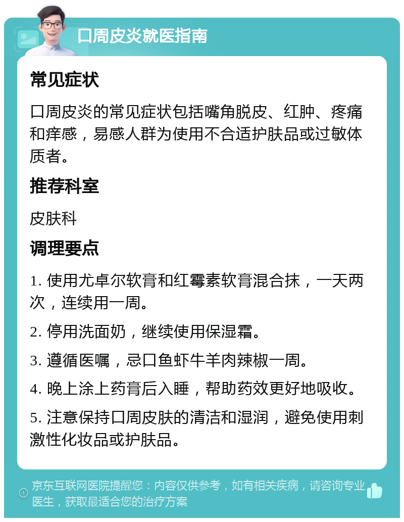 口周皮炎就医指南 常见症状 口周皮炎的常见症状包括嘴角脱皮、红肿、疼痛和痒感，易感人群为使用不合适护肤品或过敏体质者。 推荐科室 皮肤科 调理要点 1. 使用尤卓尔软膏和红霉素软膏混合抹，一天两次，连续用一周。 2. 停用洗面奶，继续使用保湿霜。 3. 遵循医嘱，忌口鱼虾牛羊肉辣椒一周。 4. 晚上涂上药膏后入睡，帮助药效更好地吸收。 5. 注意保持口周皮肤的清洁和湿润，避免使用刺激性化妆品或护肤品。