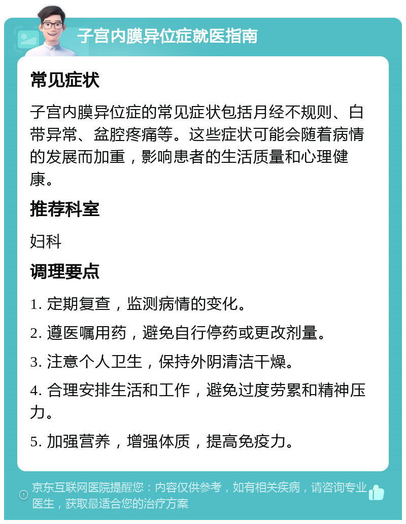 子宫内膜异位症就医指南 常见症状 子宫内膜异位症的常见症状包括月经不规则、白带异常、盆腔疼痛等。这些症状可能会随着病情的发展而加重，影响患者的生活质量和心理健康。 推荐科室 妇科 调理要点 1. 定期复查，监测病情的变化。 2. 遵医嘱用药，避免自行停药或更改剂量。 3. 注意个人卫生，保持外阴清洁干燥。 4. 合理安排生活和工作，避免过度劳累和精神压力。 5. 加强营养，增强体质，提高免疫力。