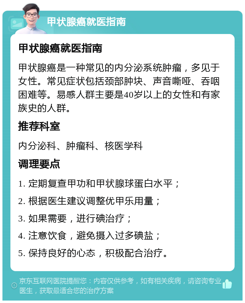 甲状腺癌就医指南 甲状腺癌就医指南 甲状腺癌是一种常见的内分泌系统肿瘤，多见于女性。常见症状包括颈部肿块、声音嘶哑、吞咽困难等。易感人群主要是40岁以上的女性和有家族史的人群。 推荐科室 内分泌科、肿瘤科、核医学科 调理要点 1. 定期复查甲功和甲状腺球蛋白水平； 2. 根据医生建议调整优甲乐用量； 3. 如果需要，进行碘治疗； 4. 注意饮食，避免摄入过多碘盐； 5. 保持良好的心态，积极配合治疗。