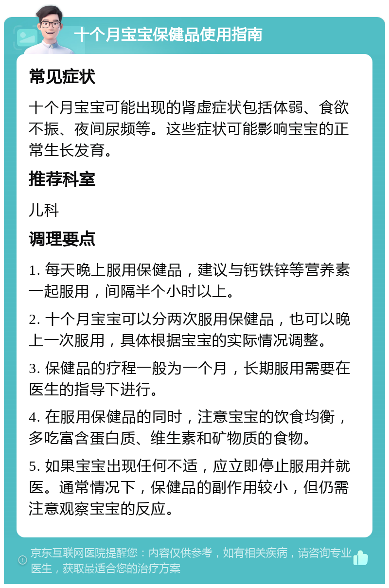 十个月宝宝保健品使用指南 常见症状 十个月宝宝可能出现的肾虚症状包括体弱、食欲不振、夜间尿频等。这些症状可能影响宝宝的正常生长发育。 推荐科室 儿科 调理要点 1. 每天晚上服用保健品，建议与钙铁锌等营养素一起服用，间隔半个小时以上。 2. 十个月宝宝可以分两次服用保健品，也可以晚上一次服用，具体根据宝宝的实际情况调整。 3. 保健品的疗程一般为一个月，长期服用需要在医生的指导下进行。 4. 在服用保健品的同时，注意宝宝的饮食均衡，多吃富含蛋白质、维生素和矿物质的食物。 5. 如果宝宝出现任何不适，应立即停止服用并就医。通常情况下，保健品的副作用较小，但仍需注意观察宝宝的反应。