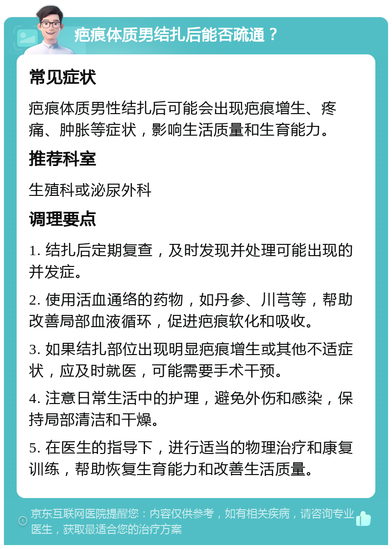 疤痕体质男结扎后能否疏通？ 常见症状 疤痕体质男性结扎后可能会出现疤痕增生、疼痛、肿胀等症状，影响生活质量和生育能力。 推荐科室 生殖科或泌尿外科 调理要点 1. 结扎后定期复查，及时发现并处理可能出现的并发症。 2. 使用活血通络的药物，如丹参、川芎等，帮助改善局部血液循环，促进疤痕软化和吸收。 3. 如果结扎部位出现明显疤痕增生或其他不适症状，应及时就医，可能需要手术干预。 4. 注意日常生活中的护理，避免外伤和感染，保持局部清洁和干燥。 5. 在医生的指导下，进行适当的物理治疗和康复训练，帮助恢复生育能力和改善生活质量。