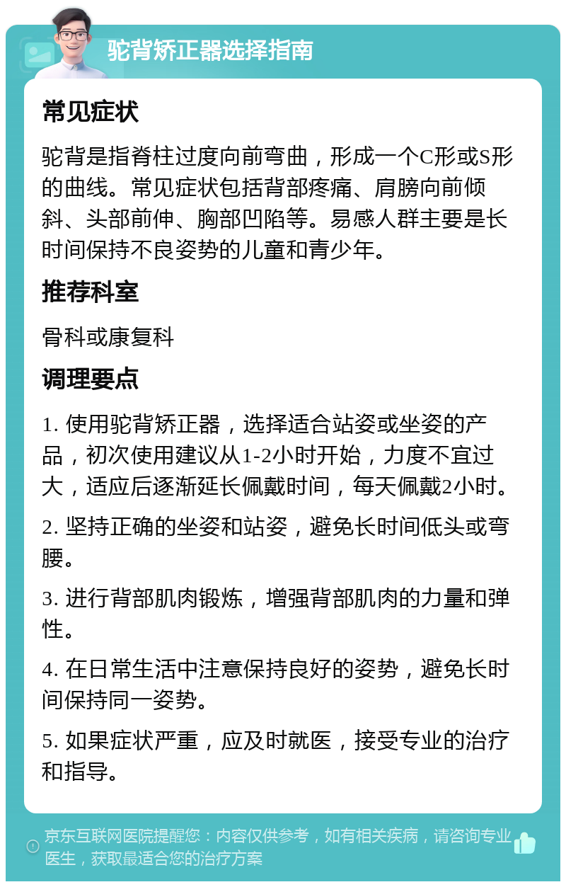 驼背矫正器选择指南 常见症状 驼背是指脊柱过度向前弯曲，形成一个C形或S形的曲线。常见症状包括背部疼痛、肩膀向前倾斜、头部前伸、胸部凹陷等。易感人群主要是长时间保持不良姿势的儿童和青少年。 推荐科室 骨科或康复科 调理要点 1. 使用驼背矫正器，选择适合站姿或坐姿的产品，初次使用建议从1-2小时开始，力度不宜过大，适应后逐渐延长佩戴时间，每天佩戴2小时。 2. 坚持正确的坐姿和站姿，避免长时间低头或弯腰。 3. 进行背部肌肉锻炼，增强背部肌肉的力量和弹性。 4. 在日常生活中注意保持良好的姿势，避免长时间保持同一姿势。 5. 如果症状严重，应及时就医，接受专业的治疗和指导。