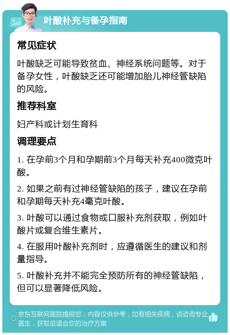 叶酸补充与备孕指南 常见症状 叶酸缺乏可能导致贫血、神经系统问题等。对于备孕女性，叶酸缺乏还可能增加胎儿神经管缺陷的风险。 推荐科室 妇产科或计划生育科 调理要点 1. 在孕前3个月和孕期前3个月每天补充400微克叶酸。 2. 如果之前有过神经管缺陷的孩子，建议在孕前和孕期每天补充4毫克叶酸。 3. 叶酸可以通过食物或口服补充剂获取，例如叶酸片或复合维生素片。 4. 在服用叶酸补充剂时，应遵循医生的建议和剂量指导。 5. 叶酸补充并不能完全预防所有的神经管缺陷，但可以显著降低风险。