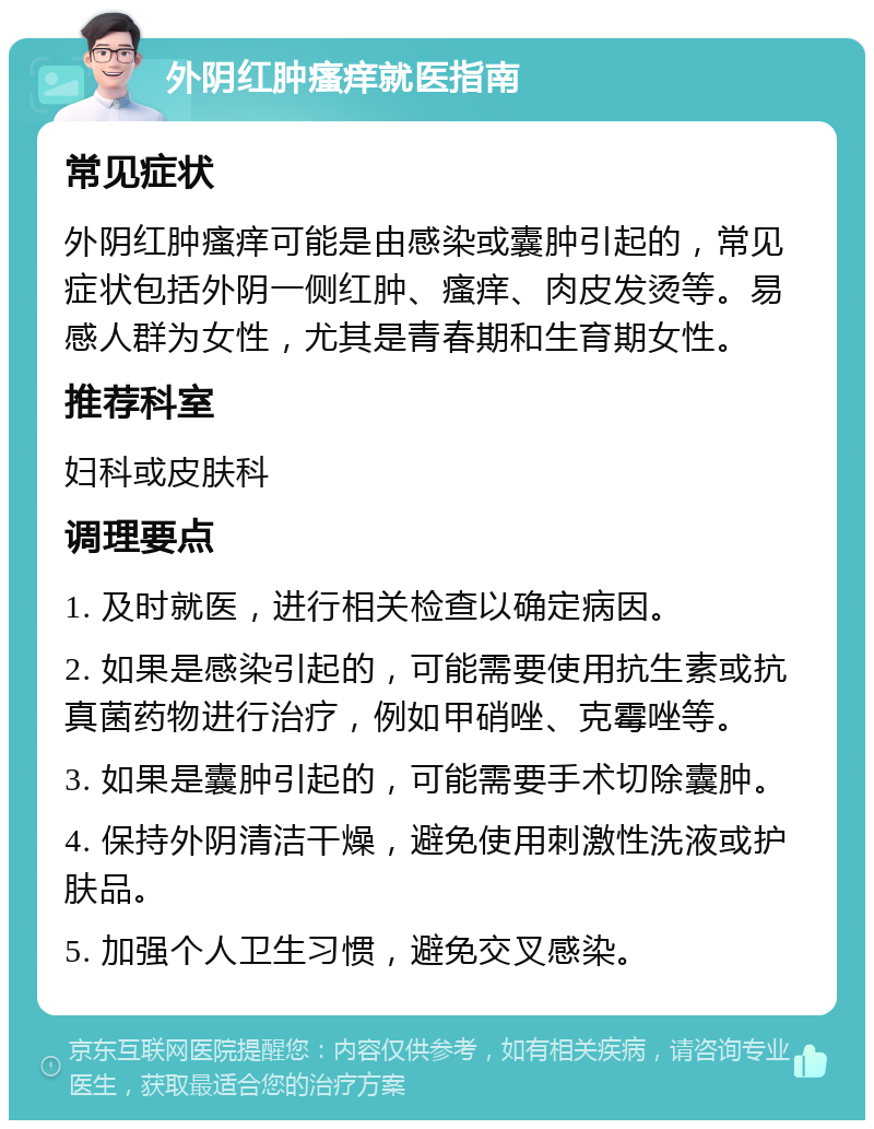 外阴红肿瘙痒就医指南 常见症状 外阴红肿瘙痒可能是由感染或囊肿引起的，常见症状包括外阴一侧红肿、瘙痒、肉皮发烫等。易感人群为女性，尤其是青春期和生育期女性。 推荐科室 妇科或皮肤科 调理要点 1. 及时就医，进行相关检查以确定病因。 2. 如果是感染引起的，可能需要使用抗生素或抗真菌药物进行治疗，例如甲硝唑、克霉唑等。 3. 如果是囊肿引起的，可能需要手术切除囊肿。 4. 保持外阴清洁干燥，避免使用刺激性洗液或护肤品。 5. 加强个人卫生习惯，避免交叉感染。