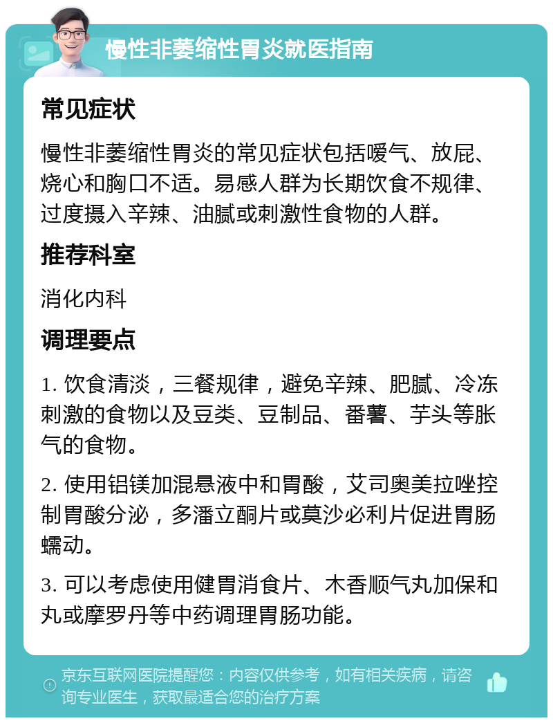 慢性非萎缩性胃炎就医指南 常见症状 慢性非萎缩性胃炎的常见症状包括嗳气、放屁、烧心和胸口不适。易感人群为长期饮食不规律、过度摄入辛辣、油腻或刺激性食物的人群。 推荐科室 消化内科 调理要点 1. 饮食清淡，三餐规律，避免辛辣、肥腻、冷冻刺激的食物以及豆类、豆制品、番薯、芋头等胀气的食物。 2. 使用铝镁加混悬液中和胃酸，艾司奥美拉唑控制胃酸分泌，多潘立酮片或莫沙必利片促进胃肠蠕动。 3. 可以考虑使用健胃消食片、木香顺气丸加保和丸或摩罗丹等中药调理胃肠功能。