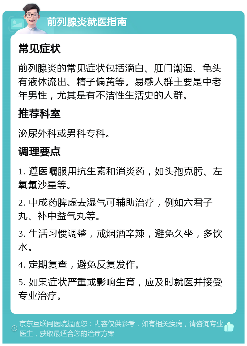 前列腺炎就医指南 常见症状 前列腺炎的常见症状包括滴白、肛门潮湿、龟头有液体流出、精子偏黄等。易感人群主要是中老年男性，尤其是有不洁性生活史的人群。 推荐科室 泌尿外科或男科专科。 调理要点 1. 遵医嘱服用抗生素和消炎药，如头孢克肟、左氧氟沙星等。 2. 中成药脾虚去湿气可辅助治疗，例如六君子丸、补中益气丸等。 3. 生活习惯调整，戒烟酒辛辣，避免久坐，多饮水。 4. 定期复查，避免反复发作。 5. 如果症状严重或影响生育，应及时就医并接受专业治疗。