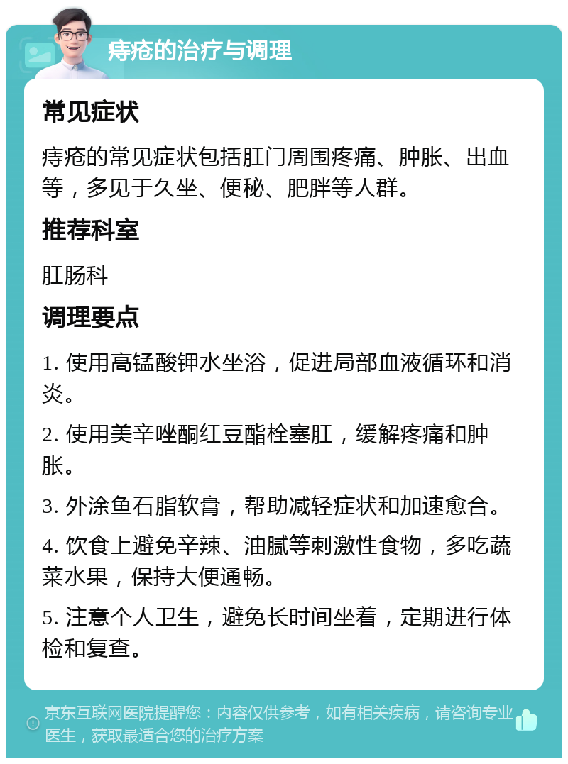 痔疮的治疗与调理 常见症状 痔疮的常见症状包括肛门周围疼痛、肿胀、出血等，多见于久坐、便秘、肥胖等人群。 推荐科室 肛肠科 调理要点 1. 使用高锰酸钾水坐浴，促进局部血液循环和消炎。 2. 使用美辛唑酮红豆酯栓塞肛，缓解疼痛和肿胀。 3. 外涂鱼石脂软膏，帮助减轻症状和加速愈合。 4. 饮食上避免辛辣、油腻等刺激性食物，多吃蔬菜水果，保持大便通畅。 5. 注意个人卫生，避免长时间坐着，定期进行体检和复查。