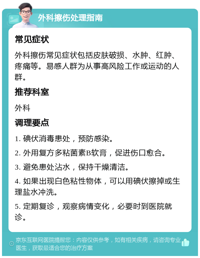 外科擦伤处理指南 常见症状 外科擦伤常见症状包括皮肤破损、水肿、红肿、疼痛等。易感人群为从事高风险工作或运动的人群。 推荐科室 外科 调理要点 1. 碘伏消毒患处，预防感染。 2. 外用复方多粘菌素B软膏，促进伤口愈合。 3. 避免患处沾水，保持干燥清洁。 4. 如果出现白色粘性物体，可以用碘伏擦掉或生理盐水冲洗。 5. 定期复诊，观察病情变化，必要时到医院就诊。