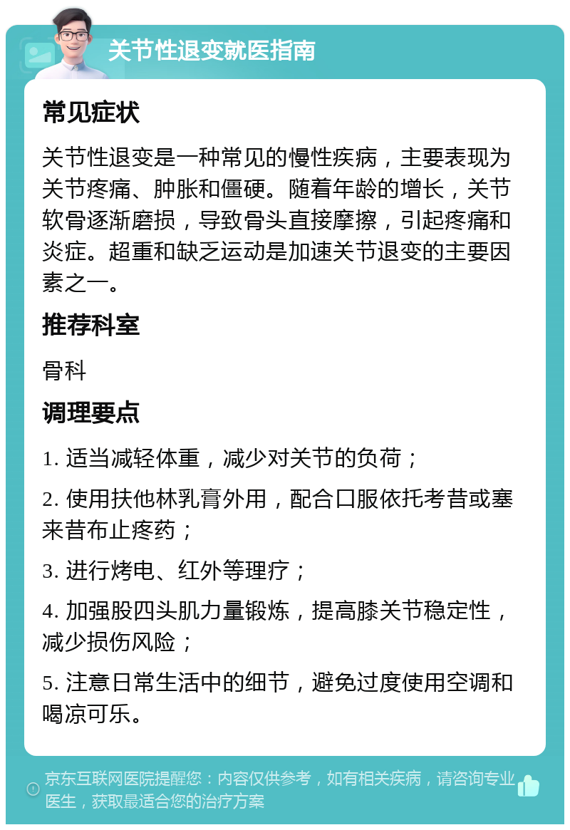 关节性退变就医指南 常见症状 关节性退变是一种常见的慢性疾病，主要表现为关节疼痛、肿胀和僵硬。随着年龄的增长，关节软骨逐渐磨损，导致骨头直接摩擦，引起疼痛和炎症。超重和缺乏运动是加速关节退变的主要因素之一。 推荐科室 骨科 调理要点 1. 适当减轻体重，减少对关节的负荷； 2. 使用扶他林乳膏外用，配合口服依托考昔或塞来昔布止疼药； 3. 进行烤电、红外等理疗； 4. 加强股四头肌力量锻炼，提高膝关节稳定性，减少损伤风险； 5. 注意日常生活中的细节，避免过度使用空调和喝凉可乐。