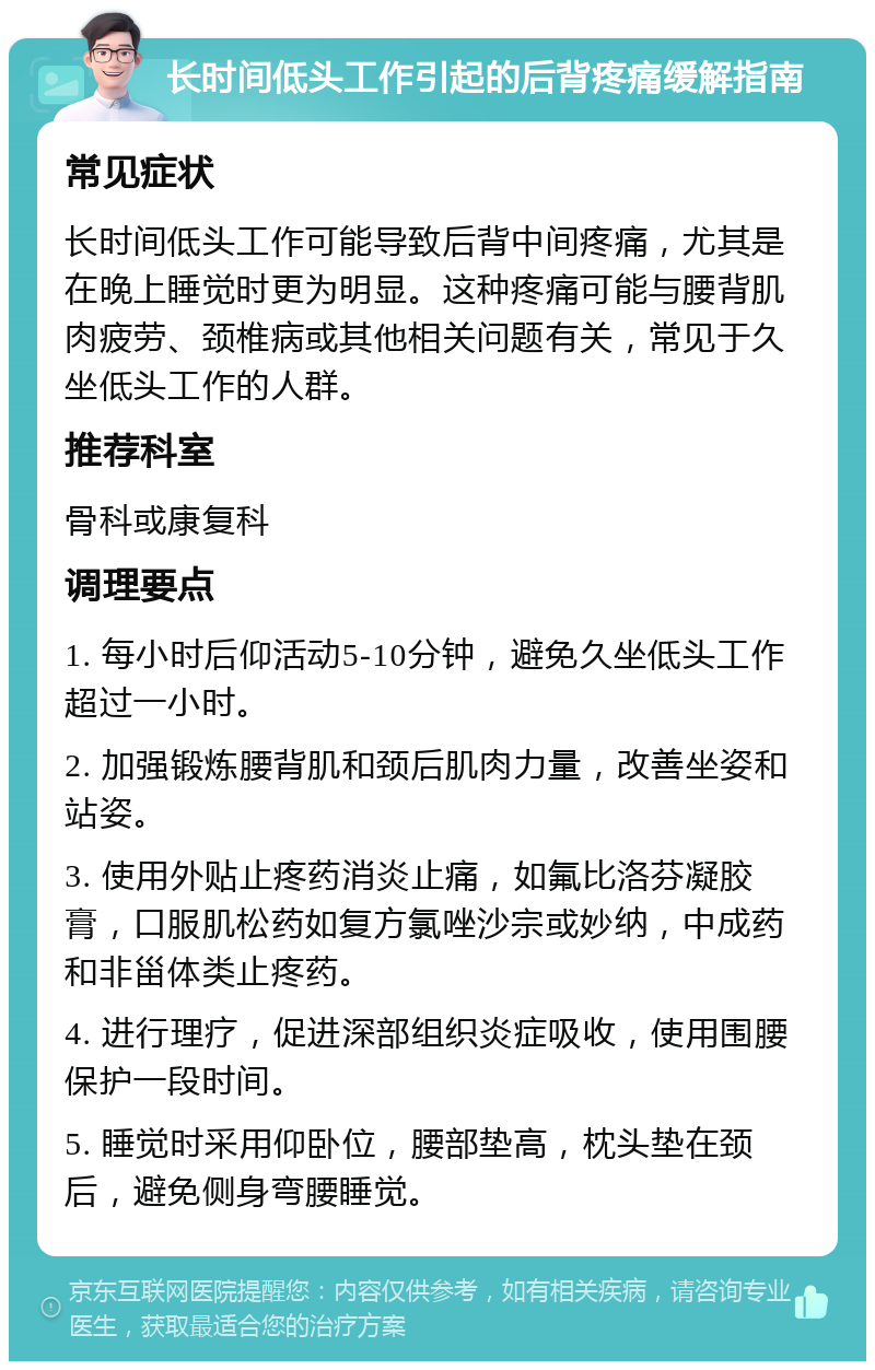 长时间低头工作引起的后背疼痛缓解指南 常见症状 长时间低头工作可能导致后背中间疼痛，尤其是在晚上睡觉时更为明显。这种疼痛可能与腰背肌肉疲劳、颈椎病或其他相关问题有关，常见于久坐低头工作的人群。 推荐科室 骨科或康复科 调理要点 1. 每小时后仰活动5-10分钟，避免久坐低头工作超过一小时。 2. 加强锻炼腰背肌和颈后肌肉力量，改善坐姿和站姿。 3. 使用外贴止疼药消炎止痛，如氟比洛芬凝胶膏，口服肌松药如复方氯唑沙宗或妙纳，中成药和非甾体类止疼药。 4. 进行理疗，促进深部组织炎症吸收，使用围腰保护一段时间。 5. 睡觉时采用仰卧位，腰部垫高，枕头垫在颈后，避免侧身弯腰睡觉。