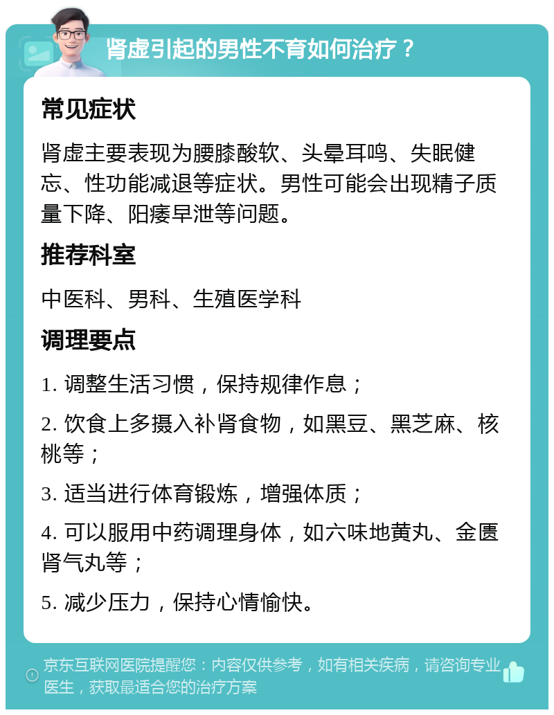 肾虚引起的男性不育如何治疗？ 常见症状 肾虚主要表现为腰膝酸软、头晕耳鸣、失眠健忘、性功能减退等症状。男性可能会出现精子质量下降、阳痿早泄等问题。 推荐科室 中医科、男科、生殖医学科 调理要点 1. 调整生活习惯，保持规律作息； 2. 饮食上多摄入补肾食物，如黑豆、黑芝麻、核桃等； 3. 适当进行体育锻炼，增强体质； 4. 可以服用中药调理身体，如六味地黄丸、金匮肾气丸等； 5. 减少压力，保持心情愉快。