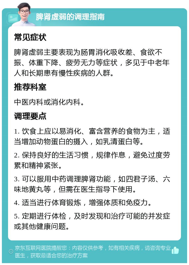 脾肾虚弱的调理指南 常见症状 脾肾虚弱主要表现为肠胃消化吸收差、食欲不振、体重下降、疲劳无力等症状，多见于中老年人和长期患有慢性疾病的人群。 推荐科室 中医内科或消化内科。 调理要点 1. 饮食上应以易消化、富含营养的食物为主，适当增加动物蛋白的摄入，如乳清蛋白等。 2. 保持良好的生活习惯，规律作息，避免过度劳累和精神紧张。 3. 可以服用中药调理脾肾功能，如四君子汤、六味地黄丸等，但需在医生指导下使用。 4. 适当进行体育锻炼，增强体质和免疫力。 5. 定期进行体检，及时发现和治疗可能的并发症或其他健康问题。