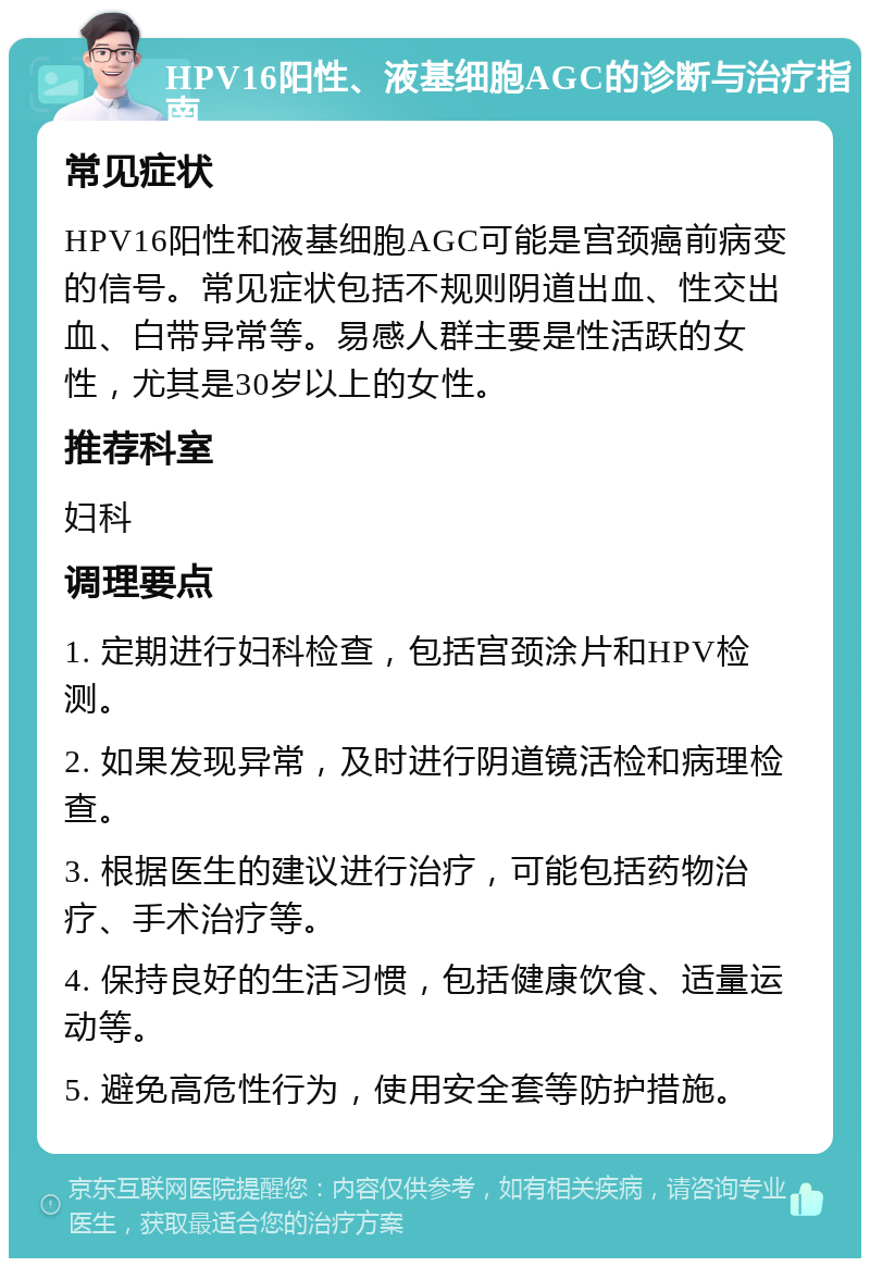 HPV16阳性、液基细胞AGC的诊断与治疗指南 常见症状 HPV16阳性和液基细胞AGC可能是宫颈癌前病变的信号。常见症状包括不规则阴道出血、性交出血、白带异常等。易感人群主要是性活跃的女性，尤其是30岁以上的女性。 推荐科室 妇科 调理要点 1. 定期进行妇科检查，包括宫颈涂片和HPV检测。 2. 如果发现异常，及时进行阴道镜活检和病理检查。 3. 根据医生的建议进行治疗，可能包括药物治疗、手术治疗等。 4. 保持良好的生活习惯，包括健康饮食、适量运动等。 5. 避免高危性行为，使用安全套等防护措施。