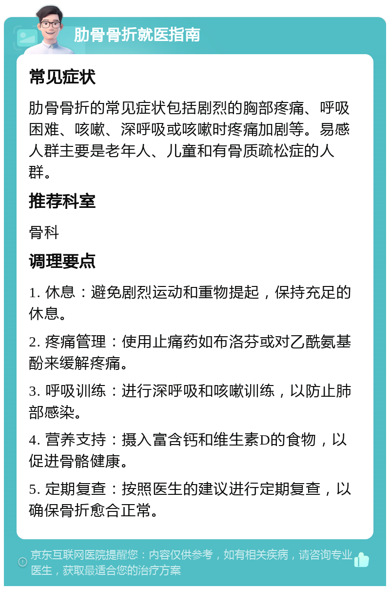 肋骨骨折就医指南 常见症状 肋骨骨折的常见症状包括剧烈的胸部疼痛、呼吸困难、咳嗽、深呼吸或咳嗽时疼痛加剧等。易感人群主要是老年人、儿童和有骨质疏松症的人群。 推荐科室 骨科 调理要点 1. 休息：避免剧烈运动和重物提起，保持充足的休息。 2. 疼痛管理：使用止痛药如布洛芬或对乙酰氨基酚来缓解疼痛。 3. 呼吸训练：进行深呼吸和咳嗽训练，以防止肺部感染。 4. 营养支持：摄入富含钙和维生素D的食物，以促进骨骼健康。 5. 定期复查：按照医生的建议进行定期复查，以确保骨折愈合正常。