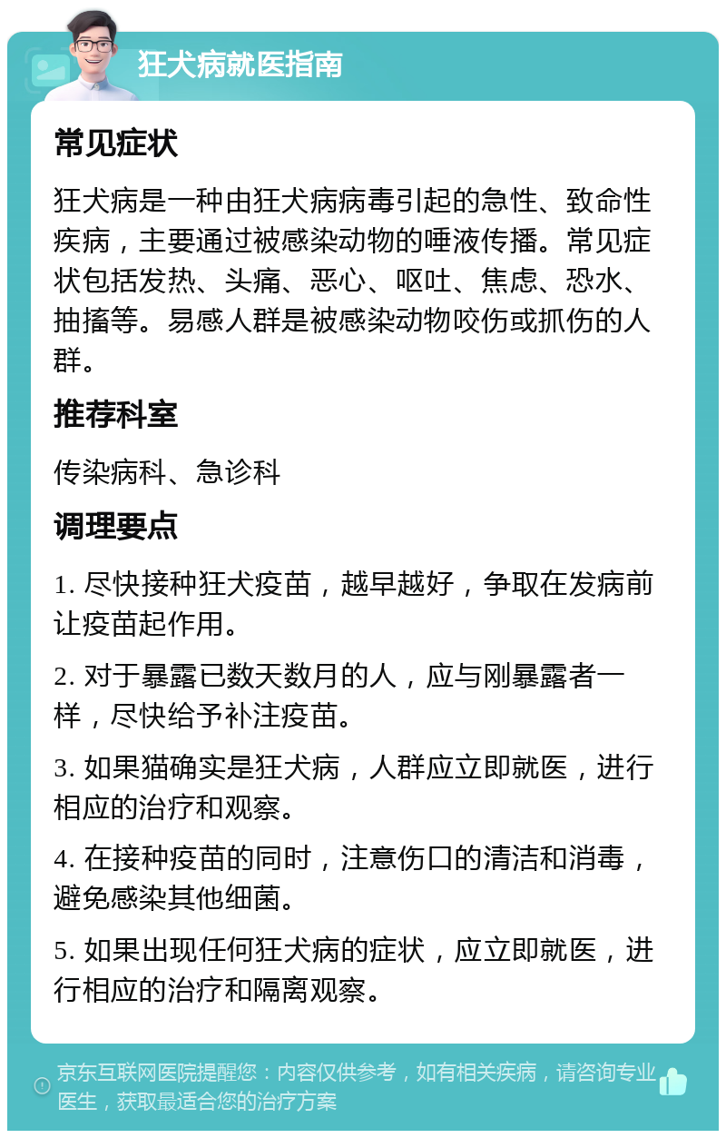 狂犬病就医指南 常见症状 狂犬病是一种由狂犬病病毒引起的急性、致命性疾病，主要通过被感染动物的唾液传播。常见症状包括发热、头痛、恶心、呕吐、焦虑、恐水、抽搐等。易感人群是被感染动物咬伤或抓伤的人群。 推荐科室 传染病科、急诊科 调理要点 1. 尽快接种狂犬疫苗，越早越好，争取在发病前让疫苗起作用。 2. 对于暴露已数天数月的人，应与刚暴露者一样，尽快给予补注疫苗。 3. 如果猫确实是狂犬病，人群应立即就医，进行相应的治疗和观察。 4. 在接种疫苗的同时，注意伤口的清洁和消毒，避免感染其他细菌。 5. 如果出现任何狂犬病的症状，应立即就医，进行相应的治疗和隔离观察。