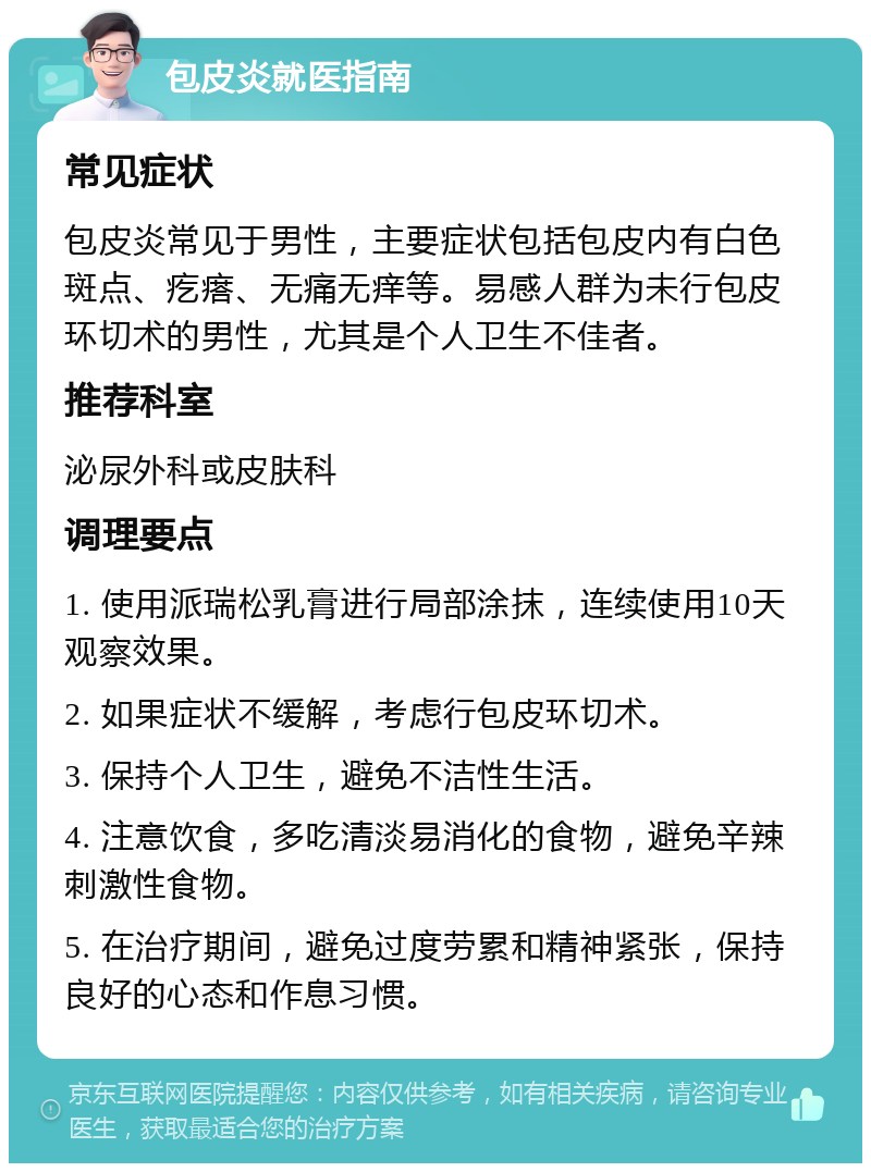 包皮炎就医指南 常见症状 包皮炎常见于男性，主要症状包括包皮内有白色斑点、疙瘩、无痛无痒等。易感人群为未行包皮环切术的男性，尤其是个人卫生不佳者。 推荐科室 泌尿外科或皮肤科 调理要点 1. 使用派瑞松乳膏进行局部涂抹，连续使用10天观察效果。 2. 如果症状不缓解，考虑行包皮环切术。 3. 保持个人卫生，避免不洁性生活。 4. 注意饮食，多吃清淡易消化的食物，避免辛辣刺激性食物。 5. 在治疗期间，避免过度劳累和精神紧张，保持良好的心态和作息习惯。