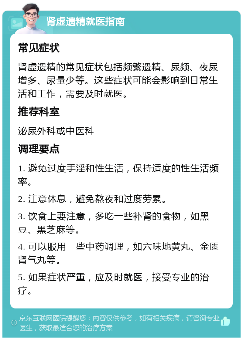 肾虚遗精就医指南 常见症状 肾虚遗精的常见症状包括频繁遗精、尿频、夜尿增多、尿量少等。这些症状可能会影响到日常生活和工作，需要及时就医。 推荐科室 泌尿外科或中医科 调理要点 1. 避免过度手淫和性生活，保持适度的性生活频率。 2. 注意休息，避免熬夜和过度劳累。 3. 饮食上要注意，多吃一些补肾的食物，如黑豆、黑芝麻等。 4. 可以服用一些中药调理，如六味地黄丸、金匮肾气丸等。 5. 如果症状严重，应及时就医，接受专业的治疗。