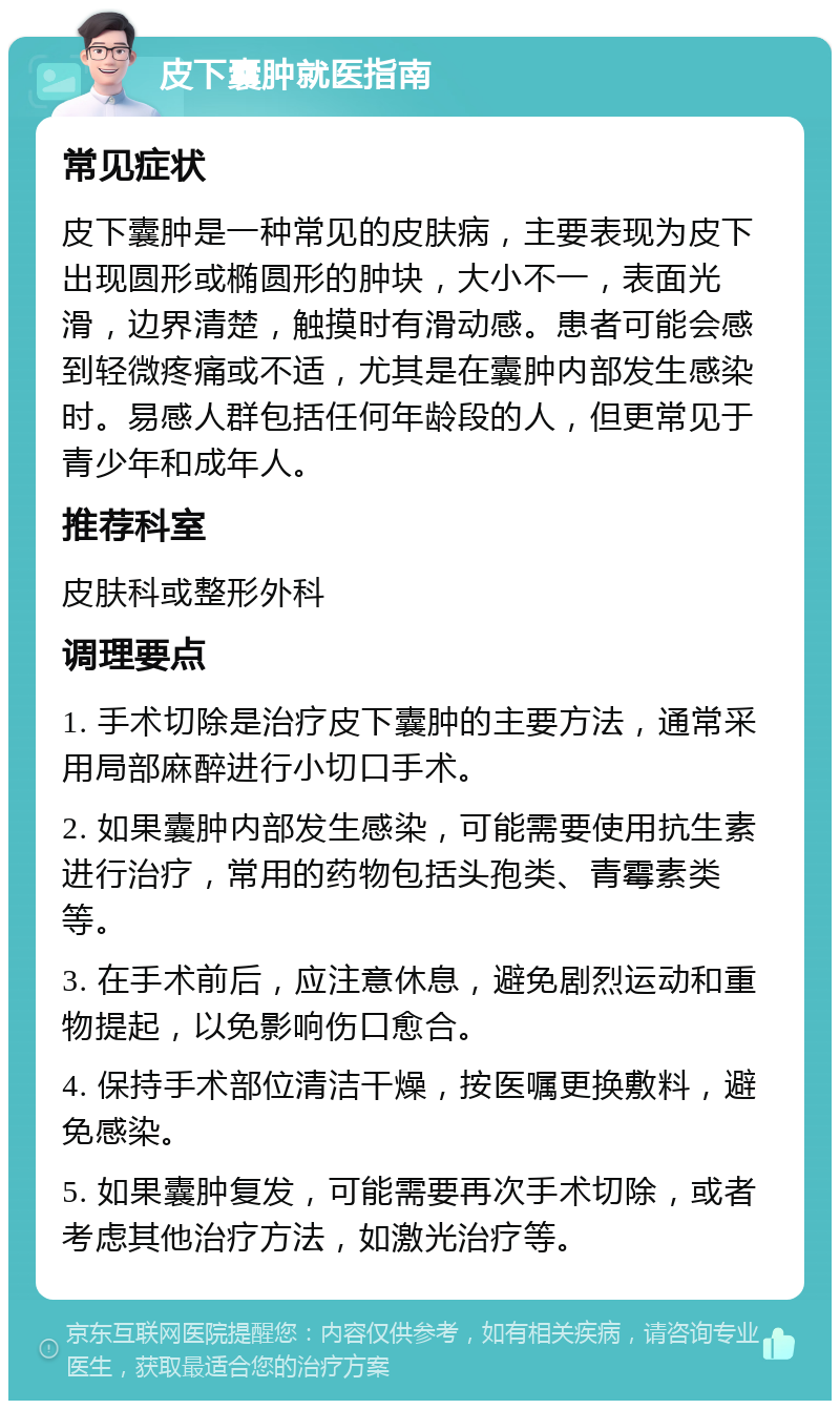 皮下囊肿就医指南 常见症状 皮下囊肿是一种常见的皮肤病，主要表现为皮下出现圆形或椭圆形的肿块，大小不一，表面光滑，边界清楚，触摸时有滑动感。患者可能会感到轻微疼痛或不适，尤其是在囊肿内部发生感染时。易感人群包括任何年龄段的人，但更常见于青少年和成年人。 推荐科室 皮肤科或整形外科 调理要点 1. 手术切除是治疗皮下囊肿的主要方法，通常采用局部麻醉进行小切口手术。 2. 如果囊肿内部发生感染，可能需要使用抗生素进行治疗，常用的药物包括头孢类、青霉素类等。 3. 在手术前后，应注意休息，避免剧烈运动和重物提起，以免影响伤口愈合。 4. 保持手术部位清洁干燥，按医嘱更换敷料，避免感染。 5. 如果囊肿复发，可能需要再次手术切除，或者考虑其他治疗方法，如激光治疗等。