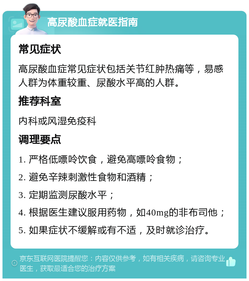 高尿酸血症就医指南 常见症状 高尿酸血症常见症状包括关节红肿热痛等，易感人群为体重较重、尿酸水平高的人群。 推荐科室 内科或风湿免疫科 调理要点 1. 严格低嘌呤饮食，避免高嘌呤食物； 2. 避免辛辣刺激性食物和酒精； 3. 定期监测尿酸水平； 4. 根据医生建议服用药物，如40mg的非布司他； 5. 如果症状不缓解或有不适，及时就诊治疗。