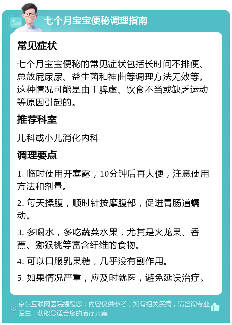 七个月宝宝便秘调理指南 常见症状 七个月宝宝便秘的常见症状包括长时间不排便、总放屁尿尿、益生菌和神曲等调理方法无效等。这种情况可能是由于脾虚、饮食不当或缺乏运动等原因引起的。 推荐科室 儿科或小儿消化内科 调理要点 1. 临时使用开塞露，10分钟后再大便，注意使用方法和剂量。 2. 每天揉腹，顺时针按摩腹部，促进胃肠道蠕动。 3. 多喝水，多吃蔬菜水果，尤其是火龙果、香蕉、猕猴桃等富含纤维的食物。 4. 可以口服乳果糖，几乎没有副作用。 5. 如果情况严重，应及时就医，避免延误治疗。