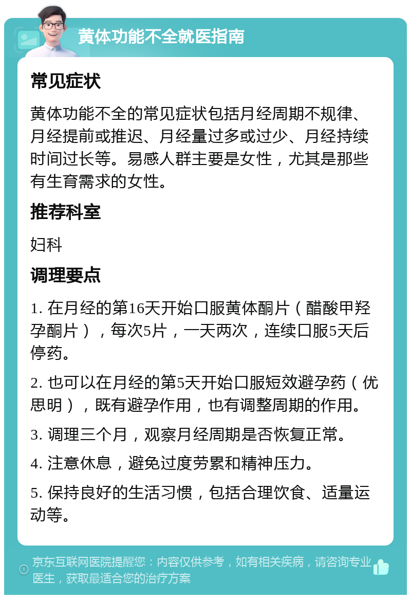 黄体功能不全就医指南 常见症状 黄体功能不全的常见症状包括月经周期不规律、月经提前或推迟、月经量过多或过少、月经持续时间过长等。易感人群主要是女性，尤其是那些有生育需求的女性。 推荐科室 妇科 调理要点 1. 在月经的第16天开始口服黄体酮片（醋酸甲羟孕酮片），每次5片，一天两次，连续口服5天后停药。 2. 也可以在月经的第5天开始口服短效避孕药（优思明），既有避孕作用，也有调整周期的作用。 3. 调理三个月，观察月经周期是否恢复正常。 4. 注意休息，避免过度劳累和精神压力。 5. 保持良好的生活习惯，包括合理饮食、适量运动等。