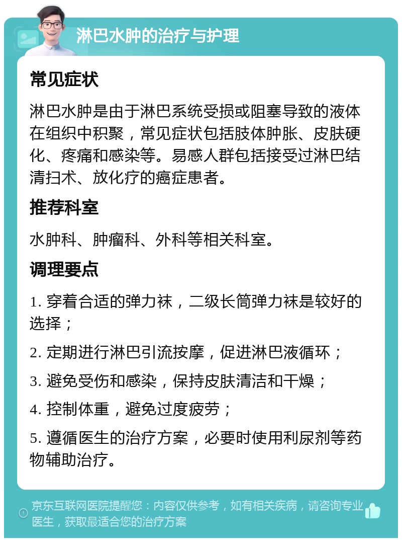 淋巴水肿的治疗与护理 常见症状 淋巴水肿是由于淋巴系统受损或阻塞导致的液体在组织中积聚，常见症状包括肢体肿胀、皮肤硬化、疼痛和感染等。易感人群包括接受过淋巴结清扫术、放化疗的癌症患者。 推荐科室 水肿科、肿瘤科、外科等相关科室。 调理要点 1. 穿着合适的弹力袜，二级长筒弹力袜是较好的选择； 2. 定期进行淋巴引流按摩，促进淋巴液循环； 3. 避免受伤和感染，保持皮肤清洁和干燥； 4. 控制体重，避免过度疲劳； 5. 遵循医生的治疗方案，必要时使用利尿剂等药物辅助治疗。