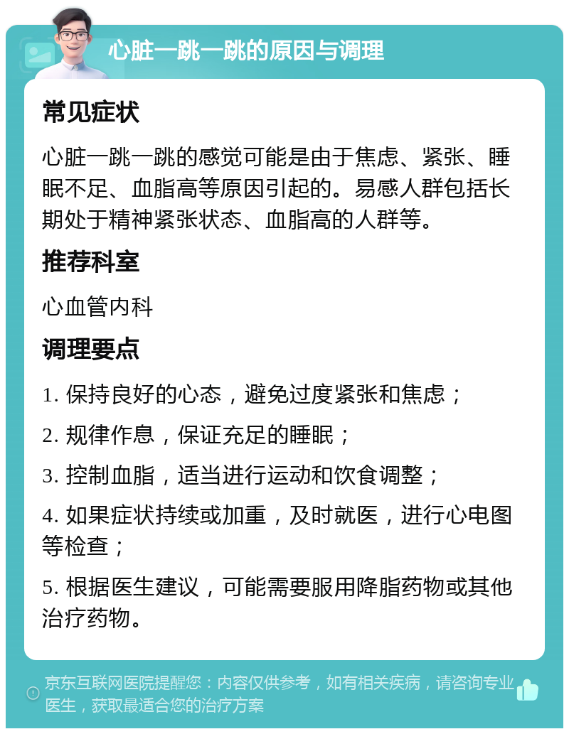 心脏一跳一跳的原因与调理 常见症状 心脏一跳一跳的感觉可能是由于焦虑、紧张、睡眠不足、血脂高等原因引起的。易感人群包括长期处于精神紧张状态、血脂高的人群等。 推荐科室 心血管内科 调理要点 1. 保持良好的心态，避免过度紧张和焦虑； 2. 规律作息，保证充足的睡眠； 3. 控制血脂，适当进行运动和饮食调整； 4. 如果症状持续或加重，及时就医，进行心电图等检查； 5. 根据医生建议，可能需要服用降脂药物或其他治疗药物。