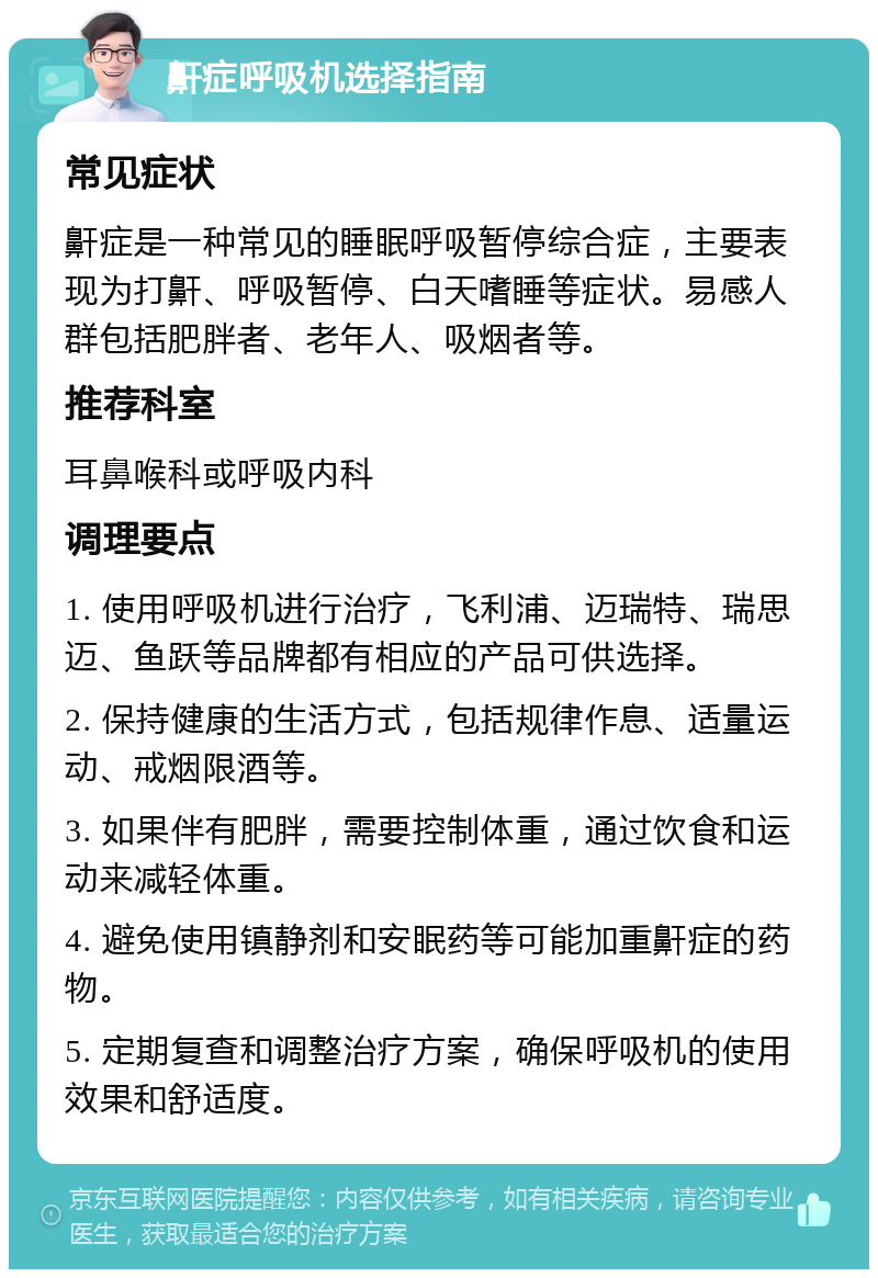 鼾症呼吸机选择指南 常见症状 鼾症是一种常见的睡眠呼吸暂停综合症，主要表现为打鼾、呼吸暂停、白天嗜睡等症状。易感人群包括肥胖者、老年人、吸烟者等。 推荐科室 耳鼻喉科或呼吸内科 调理要点 1. 使用呼吸机进行治疗，飞利浦、迈瑞特、瑞思迈、鱼跃等品牌都有相应的产品可供选择。 2. 保持健康的生活方式，包括规律作息、适量运动、戒烟限酒等。 3. 如果伴有肥胖，需要控制体重，通过饮食和运动来减轻体重。 4. 避免使用镇静剂和安眠药等可能加重鼾症的药物。 5. 定期复查和调整治疗方案，确保呼吸机的使用效果和舒适度。