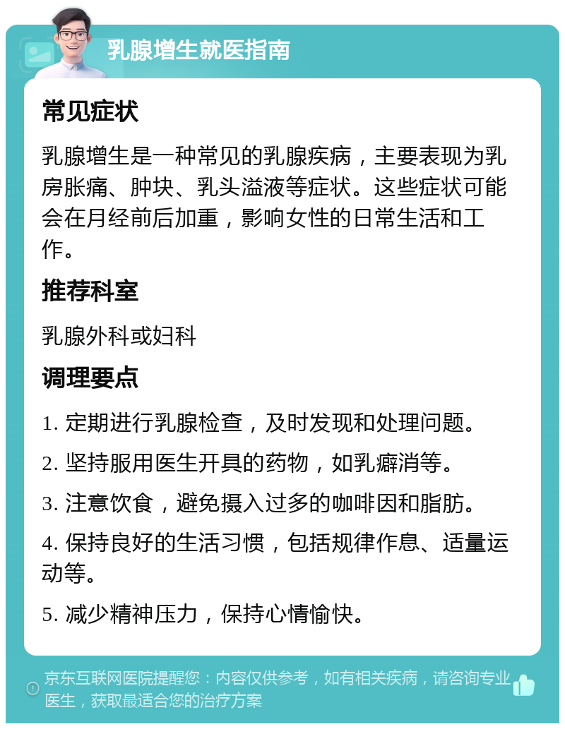 乳腺增生就医指南 常见症状 乳腺增生是一种常见的乳腺疾病，主要表现为乳房胀痛、肿块、乳头溢液等症状。这些症状可能会在月经前后加重，影响女性的日常生活和工作。 推荐科室 乳腺外科或妇科 调理要点 1. 定期进行乳腺检查，及时发现和处理问题。 2. 坚持服用医生开具的药物，如乳癖消等。 3. 注意饮食，避免摄入过多的咖啡因和脂肪。 4. 保持良好的生活习惯，包括规律作息、适量运动等。 5. 减少精神压力，保持心情愉快。