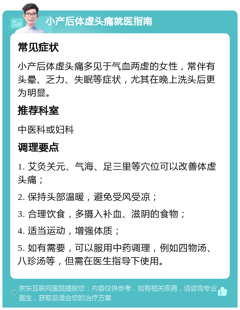 小产后体虚头痛就医指南 常见症状 小产后体虚头痛多见于气血两虚的女性，常伴有头晕、乏力、失眠等症状，尤其在晚上洗头后更为明显。 推荐科室 中医科或妇科 调理要点 1. 艾灸关元、气海、足三里等穴位可以改善体虚头痛； 2. 保持头部温暖，避免受风受凉； 3. 合理饮食，多摄入补血、滋阴的食物； 4. 适当运动，增强体质； 5. 如有需要，可以服用中药调理，例如四物汤、八珍汤等，但需在医生指导下使用。