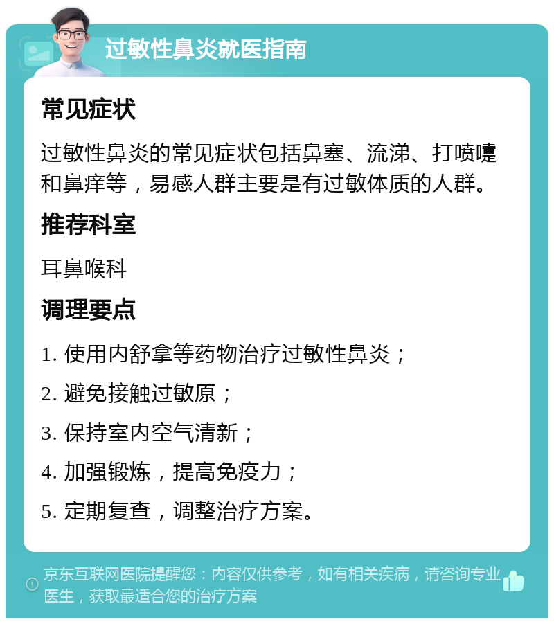 过敏性鼻炎就医指南 常见症状 过敏性鼻炎的常见症状包括鼻塞、流涕、打喷嚏和鼻痒等，易感人群主要是有过敏体质的人群。 推荐科室 耳鼻喉科 调理要点 1. 使用内舒拿等药物治疗过敏性鼻炎； 2. 避免接触过敏原； 3. 保持室内空气清新； 4. 加强锻炼，提高免疫力； 5. 定期复查，调整治疗方案。