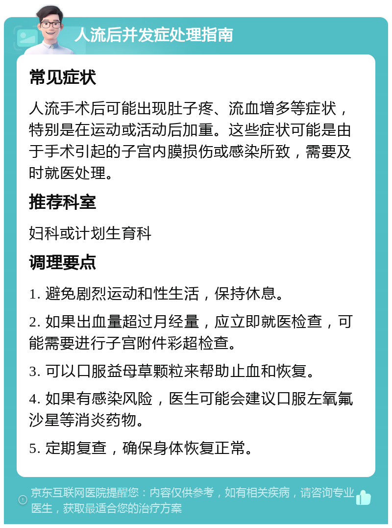 人流后并发症处理指南 常见症状 人流手术后可能出现肚子疼、流血增多等症状，特别是在运动或活动后加重。这些症状可能是由于手术引起的子宫内膜损伤或感染所致，需要及时就医处理。 推荐科室 妇科或计划生育科 调理要点 1. 避免剧烈运动和性生活，保持休息。 2. 如果出血量超过月经量，应立即就医检查，可能需要进行子宫附件彩超检查。 3. 可以口服益母草颗粒来帮助止血和恢复。 4. 如果有感染风险，医生可能会建议口服左氧氟沙星等消炎药物。 5. 定期复查，确保身体恢复正常。