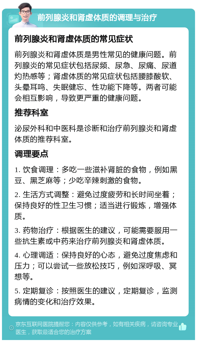 前列腺炎和肾虚体质的调理与治疗 前列腺炎和肾虚体质的常见症状 前列腺炎和肾虚体质是男性常见的健康问题。前列腺炎的常见症状包括尿频、尿急、尿痛、尿道灼热感等；肾虚体质的常见症状包括腰膝酸软、头晕耳鸣、失眠健忘、性功能下降等。两者可能会相互影响，导致更严重的健康问题。 推荐科室 泌尿外科和中医科是诊断和治疗前列腺炎和肾虚体质的推荐科室。 调理要点 1. 饮食调理：多吃一些滋补肾脏的食物，例如黑豆、黑芝麻等；少吃辛辣刺激的食物。 2. 生活方式调整：避免过度疲劳和长时间坐着；保持良好的性卫生习惯；适当进行锻炼，增强体质。 3. 药物治疗：根据医生的建议，可能需要服用一些抗生素或中药来治疗前列腺炎和肾虚体质。 4. 心理调适：保持良好的心态，避免过度焦虑和压力；可以尝试一些放松技巧，例如深呼吸、冥想等。 5. 定期复诊：按照医生的建议，定期复诊，监测病情的变化和治疗效果。