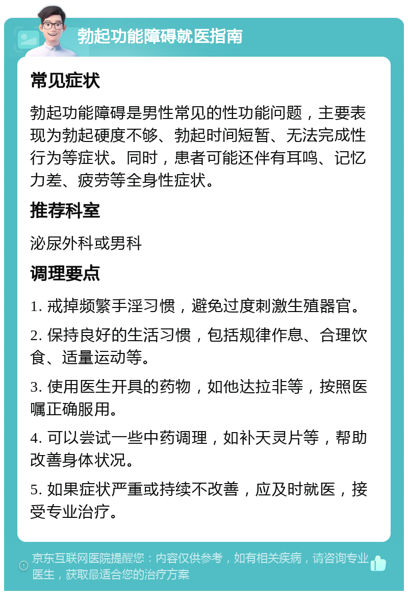 勃起功能障碍就医指南 常见症状 勃起功能障碍是男性常见的性功能问题，主要表现为勃起硬度不够、勃起时间短暂、无法完成性行为等症状。同时，患者可能还伴有耳鸣、记忆力差、疲劳等全身性症状。 推荐科室 泌尿外科或男科 调理要点 1. 戒掉频繁手淫习惯，避免过度刺激生殖器官。 2. 保持良好的生活习惯，包括规律作息、合理饮食、适量运动等。 3. 使用医生开具的药物，如他达拉非等，按照医嘱正确服用。 4. 可以尝试一些中药调理，如补天灵片等，帮助改善身体状况。 5. 如果症状严重或持续不改善，应及时就医，接受专业治疗。