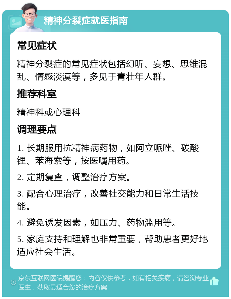 精神分裂症就医指南 常见症状 精神分裂症的常见症状包括幻听、妄想、思维混乱、情感淡漠等，多见于青壮年人群。 推荐科室 精神科或心理科 调理要点 1. 长期服用抗精神病药物，如阿立哌唑、碳酸锂、苯海索等，按医嘱用药。 2. 定期复查，调整治疗方案。 3. 配合心理治疗，改善社交能力和日常生活技能。 4. 避免诱发因素，如压力、药物滥用等。 5. 家庭支持和理解也非常重要，帮助患者更好地适应社会生活。