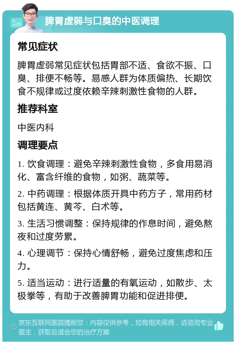 脾胃虚弱与口臭的中医调理 常见症状 脾胃虚弱常见症状包括胃部不适、食欲不振、口臭、排便不畅等。易感人群为体质偏热、长期饮食不规律或过度依赖辛辣刺激性食物的人群。 推荐科室 中医内科 调理要点 1. 饮食调理：避免辛辣刺激性食物，多食用易消化、富含纤维的食物，如粥、蔬菜等。 2. 中药调理：根据体质开具中药方子，常用药材包括黄连、黄芩、白术等。 3. 生活习惯调整：保持规律的作息时间，避免熬夜和过度劳累。 4. 心理调节：保持心情舒畅，避免过度焦虑和压力。 5. 适当运动：进行适量的有氧运动，如散步、太极拳等，有助于改善脾胃功能和促进排便。