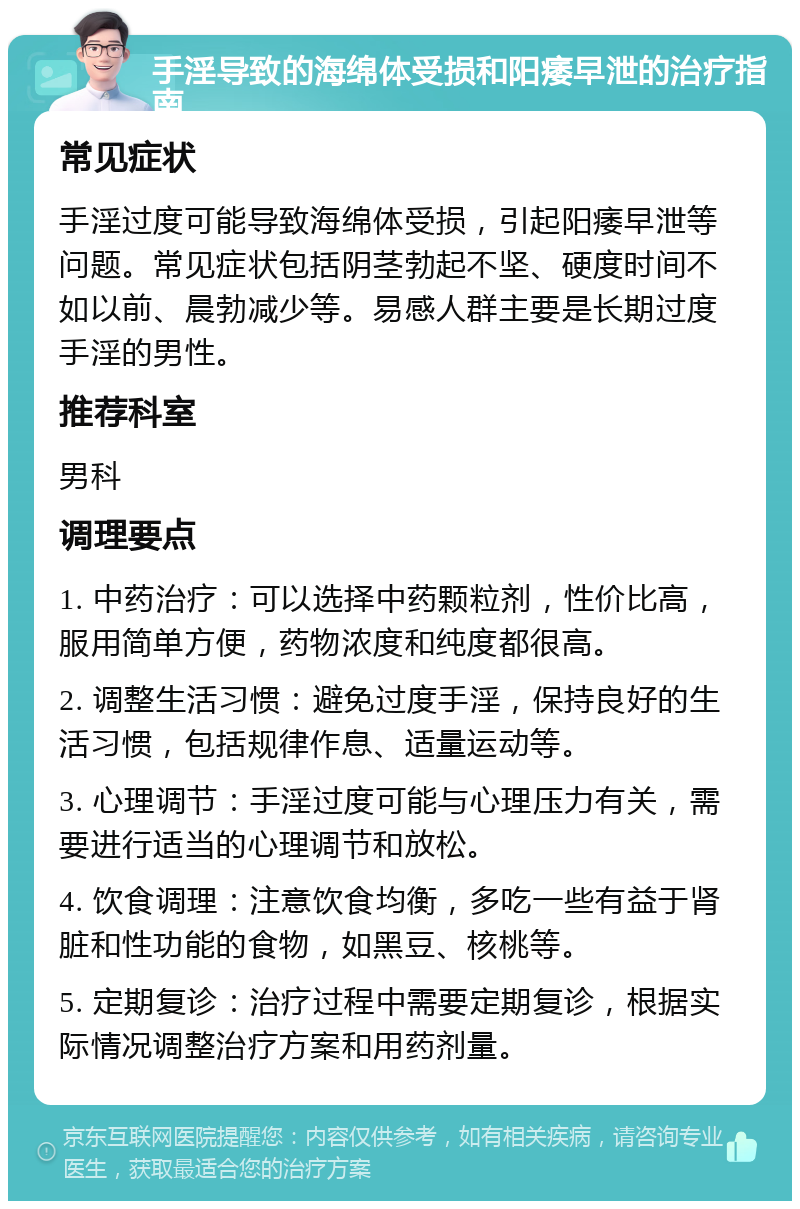 手淫导致的海绵体受损和阳痿早泄的治疗指南 常见症状 手淫过度可能导致海绵体受损，引起阳痿早泄等问题。常见症状包括阴茎勃起不坚、硬度时间不如以前、晨勃减少等。易感人群主要是长期过度手淫的男性。 推荐科室 男科 调理要点 1. 中药治疗：可以选择中药颗粒剂，性价比高，服用简单方便，药物浓度和纯度都很高。 2. 调整生活习惯：避免过度手淫，保持良好的生活习惯，包括规律作息、适量运动等。 3. 心理调节：手淫过度可能与心理压力有关，需要进行适当的心理调节和放松。 4. 饮食调理：注意饮食均衡，多吃一些有益于肾脏和性功能的食物，如黑豆、核桃等。 5. 定期复诊：治疗过程中需要定期复诊，根据实际情况调整治疗方案和用药剂量。