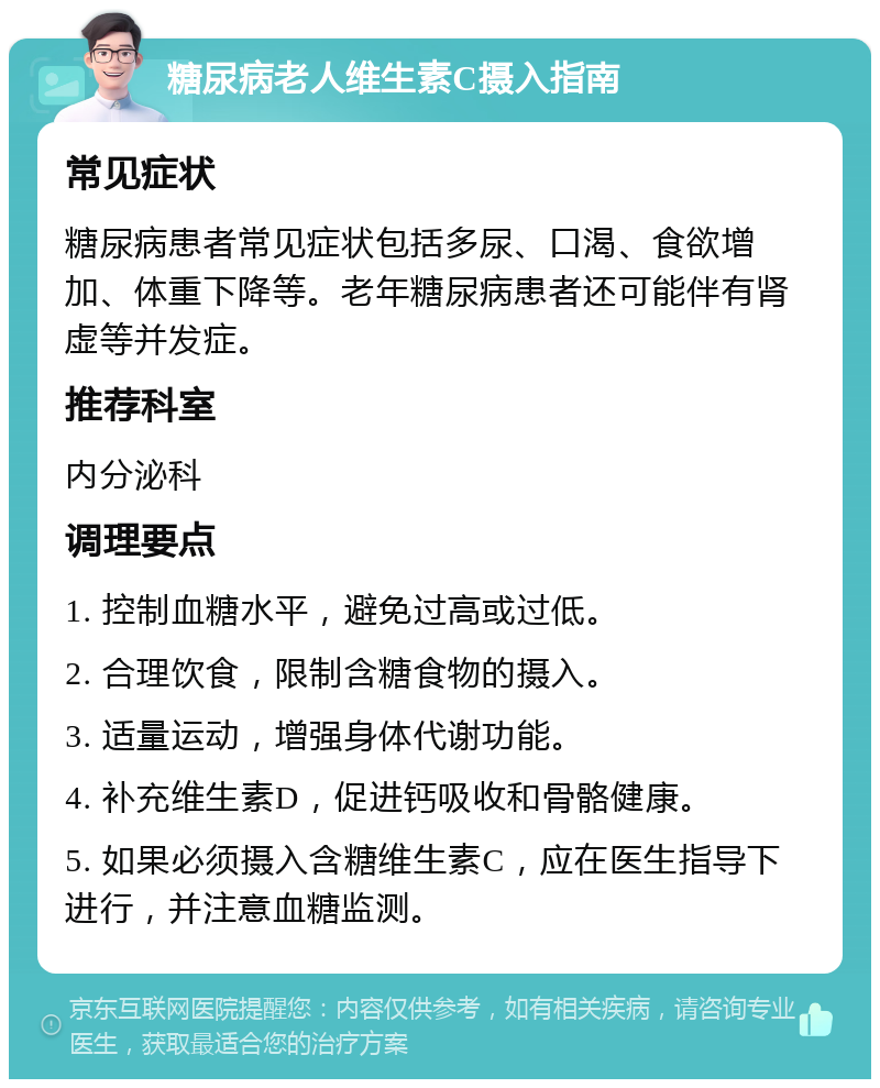 糖尿病老人维生素C摄入指南 常见症状 糖尿病患者常见症状包括多尿、口渴、食欲增加、体重下降等。老年糖尿病患者还可能伴有肾虚等并发症。 推荐科室 内分泌科 调理要点 1. 控制血糖水平，避免过高或过低。 2. 合理饮食，限制含糖食物的摄入。 3. 适量运动，增强身体代谢功能。 4. 补充维生素D，促进钙吸收和骨骼健康。 5. 如果必须摄入含糖维生素C，应在医生指导下进行，并注意血糖监测。