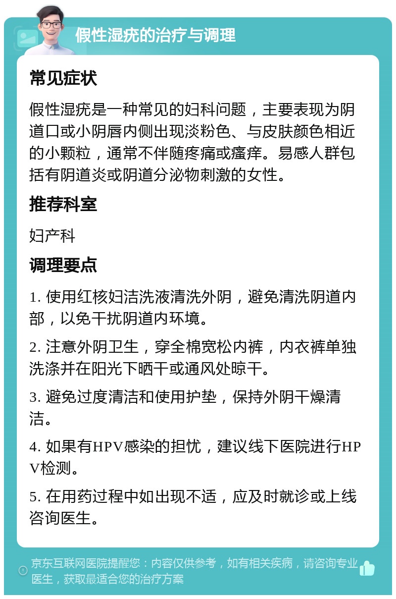 假性湿疣的治疗与调理 常见症状 假性湿疣是一种常见的妇科问题，主要表现为阴道口或小阴唇内侧出现淡粉色、与皮肤颜色相近的小颗粒，通常不伴随疼痛或瘙痒。易感人群包括有阴道炎或阴道分泌物刺激的女性。 推荐科室 妇产科 调理要点 1. 使用红核妇洁洗液清洗外阴，避免清洗阴道内部，以免干扰阴道内环境。 2. 注意外阴卫生，穿全棉宽松内裤，内衣裤单独洗涤并在阳光下晒干或通风处晾干。 3. 避免过度清洁和使用护垫，保持外阴干燥清洁。 4. 如果有HPV感染的担忧，建议线下医院进行HPV检测。 5. 在用药过程中如出现不适，应及时就诊或上线咨询医生。