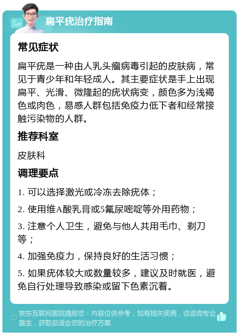 扁平疣治疗指南 常见症状 扁平疣是一种由人乳头瘤病毒引起的皮肤病，常见于青少年和年轻成人。其主要症状是手上出现扁平、光滑、微隆起的疣状病变，颜色多为浅褐色或肉色，易感人群包括免疫力低下者和经常接触污染物的人群。 推荐科室 皮肤科 调理要点 1. 可以选择激光或冷冻去除疣体； 2. 使用维A酸乳膏或5氟尿嘧啶等外用药物； 3. 注意个人卫生，避免与他人共用毛巾、剃刀等； 4. 加强免疫力，保持良好的生活习惯； 5. 如果疣体较大或数量较多，建议及时就医，避免自行处理导致感染或留下色素沉着。