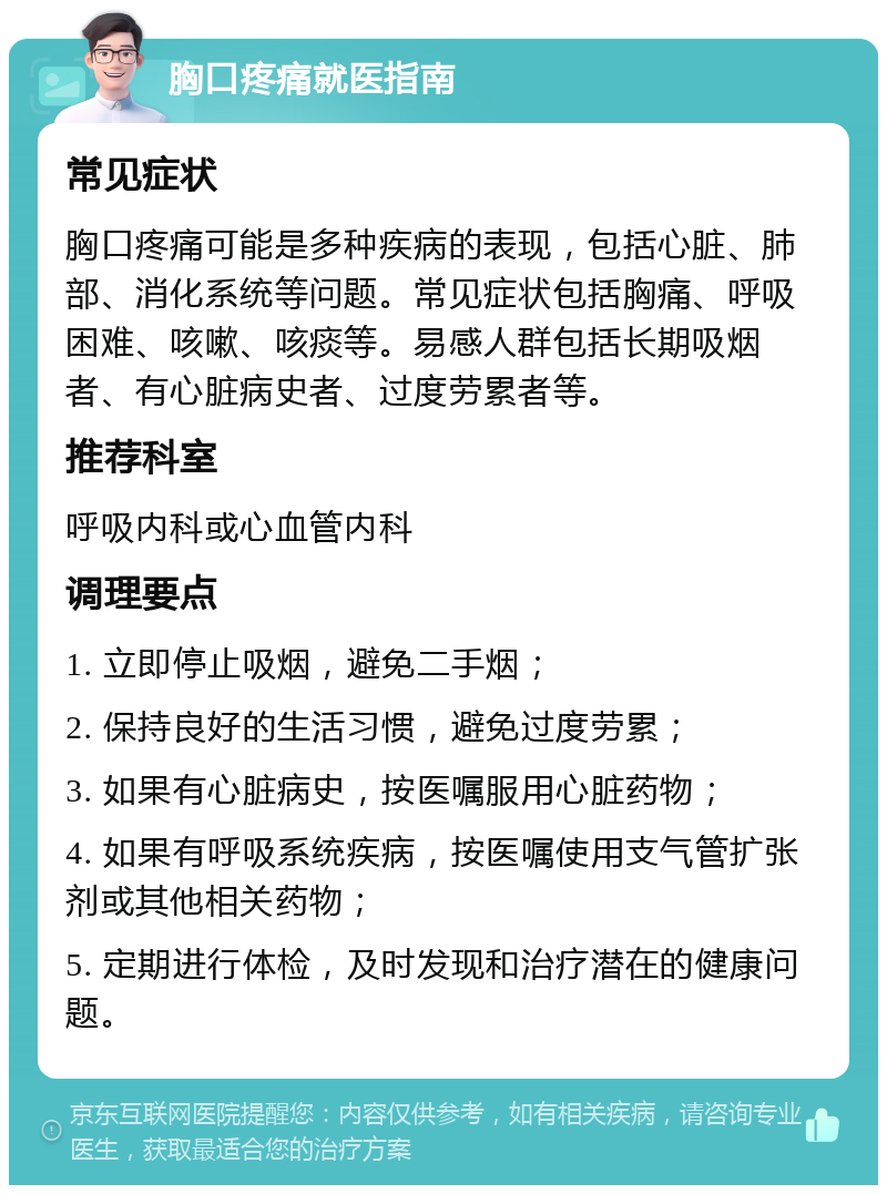 胸口疼痛就医指南 常见症状 胸口疼痛可能是多种疾病的表现，包括心脏、肺部、消化系统等问题。常见症状包括胸痛、呼吸困难、咳嗽、咳痰等。易感人群包括长期吸烟者、有心脏病史者、过度劳累者等。 推荐科室 呼吸内科或心血管内科 调理要点 1. 立即停止吸烟，避免二手烟； 2. 保持良好的生活习惯，避免过度劳累； 3. 如果有心脏病史，按医嘱服用心脏药物； 4. 如果有呼吸系统疾病，按医嘱使用支气管扩张剂或其他相关药物； 5. 定期进行体检，及时发现和治疗潜在的健康问题。