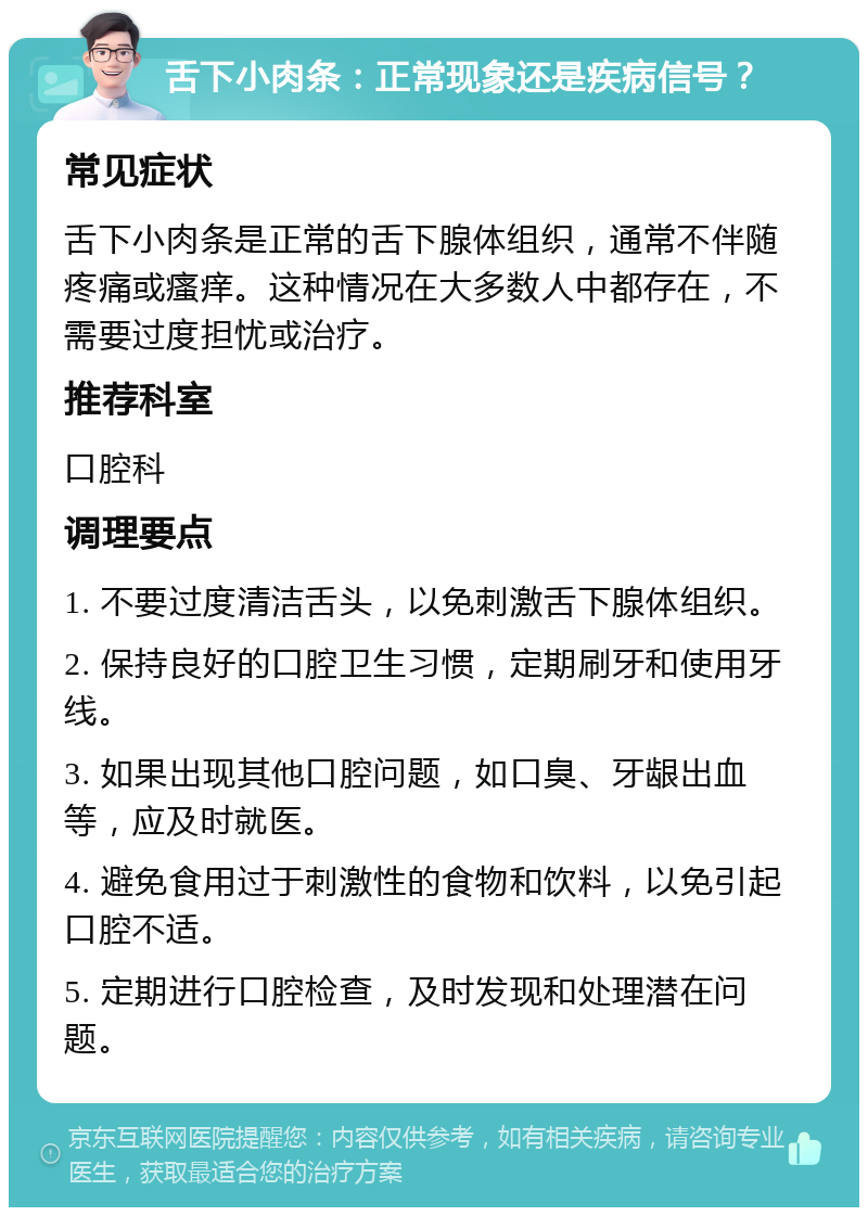 舌下小肉条：正常现象还是疾病信号？ 常见症状 舌下小肉条是正常的舌下腺体组织，通常不伴随疼痛或瘙痒。这种情况在大多数人中都存在，不需要过度担忧或治疗。 推荐科室 口腔科 调理要点 1. 不要过度清洁舌头，以免刺激舌下腺体组织。 2. 保持良好的口腔卫生习惯，定期刷牙和使用牙线。 3. 如果出现其他口腔问题，如口臭、牙龈出血等，应及时就医。 4. 避免食用过于刺激性的食物和饮料，以免引起口腔不适。 5. 定期进行口腔检查，及时发现和处理潜在问题。