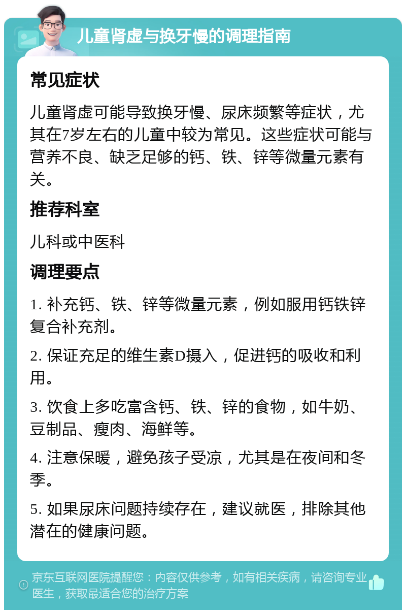 儿童肾虚与换牙慢的调理指南 常见症状 儿童肾虚可能导致换牙慢、尿床频繁等症状，尤其在7岁左右的儿童中较为常见。这些症状可能与营养不良、缺乏足够的钙、铁、锌等微量元素有关。 推荐科室 儿科或中医科 调理要点 1. 补充钙、铁、锌等微量元素，例如服用钙铁锌复合补充剂。 2. 保证充足的维生素D摄入，促进钙的吸收和利用。 3. 饮食上多吃富含钙、铁、锌的食物，如牛奶、豆制品、瘦肉、海鲜等。 4. 注意保暖，避免孩子受凉，尤其是在夜间和冬季。 5. 如果尿床问题持续存在，建议就医，排除其他潜在的健康问题。